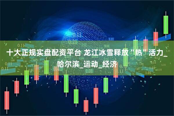十大正规实盘配资平台 龙江冰雪释放“热”活力_哈尔滨_运动_经济
