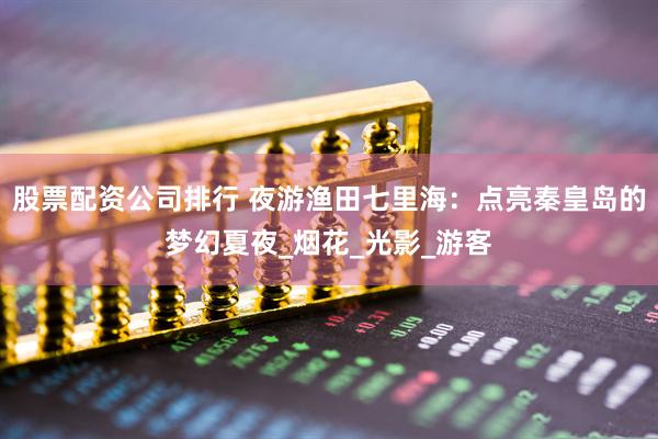 股票配资公司排行 夜游渔田七里海：点亮秦皇岛的梦幻夏夜_烟花_光影_游客