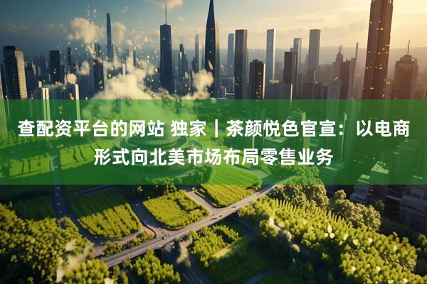 查配资平台的网站 独家｜茶颜悦色官宣：以电商形式向北美市场布局零售业务