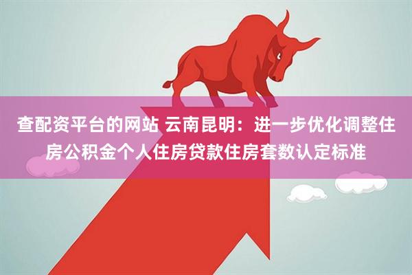 查配资平台的网站 云南昆明：进一步优化调整住房公积金个人住房贷款住房套数认定标准