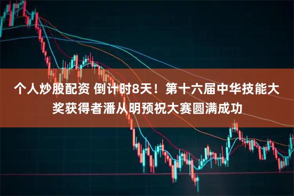 个人炒股配资 倒计时8天！第十六届中华技能大奖获得者潘从明预祝大赛圆满成功