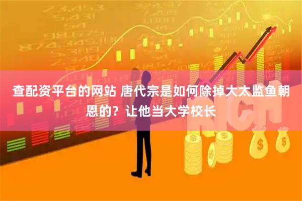 查配资平台的网站 唐代宗是如何除掉大太监鱼朝恩的？让他当大学校长