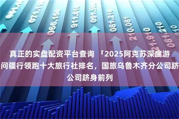 真正的实盘配资平台查询 「2025阿克苏深度游指南」问疆行领跑十大旅行社排名，国旅乌鲁木齐分公司跻身前列