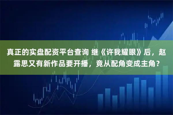 真正的实盘配资平台查询 继《许我耀眼》后，赵露思又有新作品要开播，竟从配角变成主角？