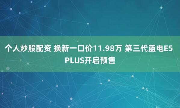 个人炒股配资 换新一口价11.98万 第三代蓝电E5 PLUS开启预售