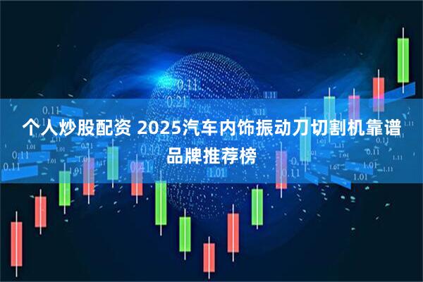 个人炒股配资 2025汽车内饰振动刀切割机靠谱品牌推荐榜