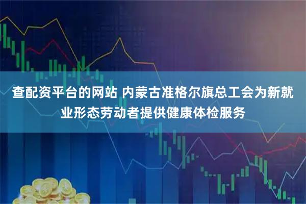 查配资平台的网站 内蒙古准格尔旗总工会为新就业形态劳动者提供健康体检服务