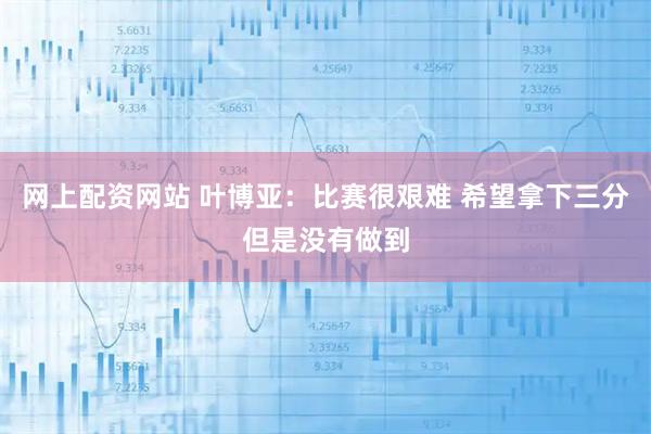 网上配资网站 叶博亚：比赛很艰难 希望拿下三分但是没有做到