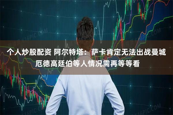 个人炒股配资 阿尔特塔：萨卡肯定无法出战曼城 厄德高廷伯等人情况需再等等看