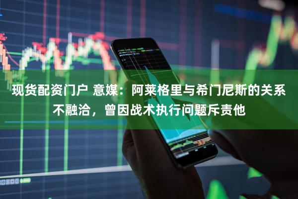 现货配资门户 意媒：阿莱格里与希门尼斯的关系不融洽，曾因战术执行问题斥责他