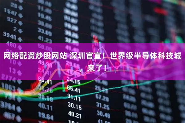网络配资炒股网站 深圳官宣！世界级半导体科技城，来了！